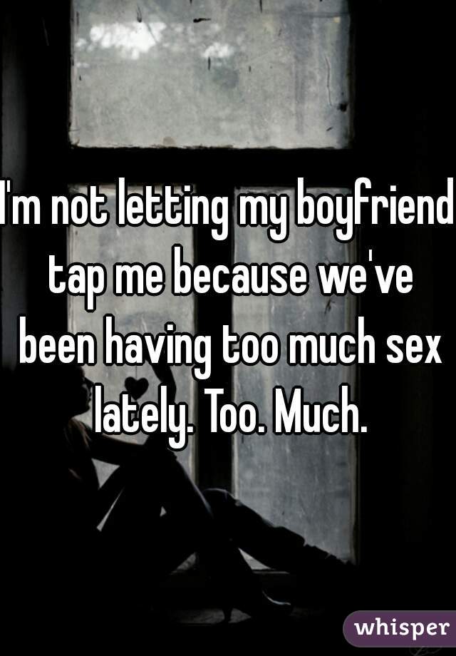 I'm not letting my boyfriend tap me because we've been having too much sex lately. Too. Much.