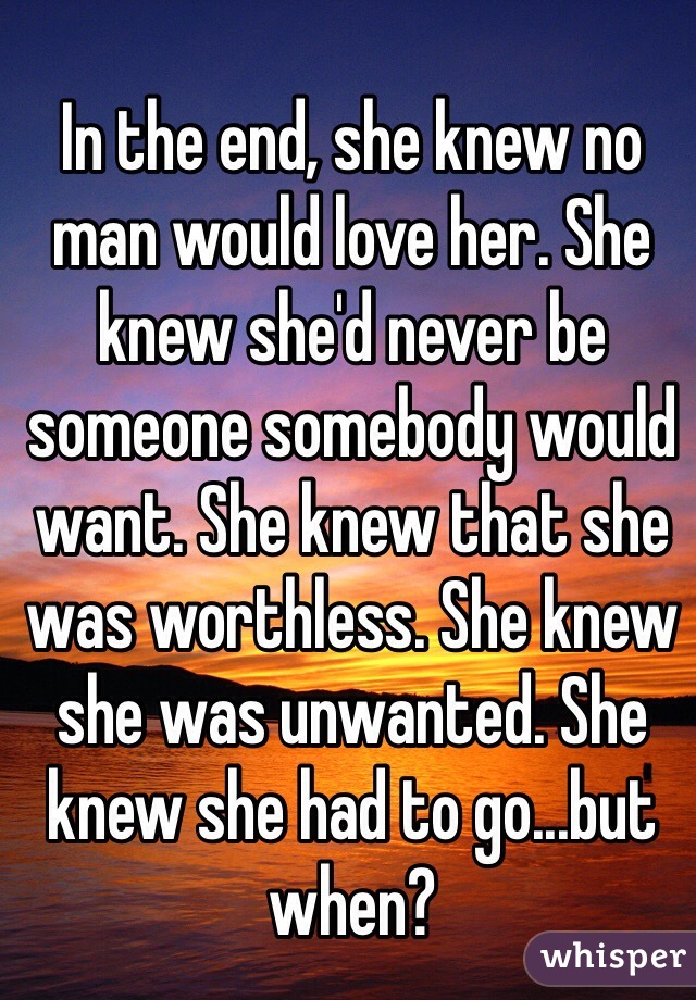 In the end, she knew no man would love her. She knew she'd never be someone somebody would want. She knew that she was worthless. She knew she was unwanted. She knew she had to go...but when?