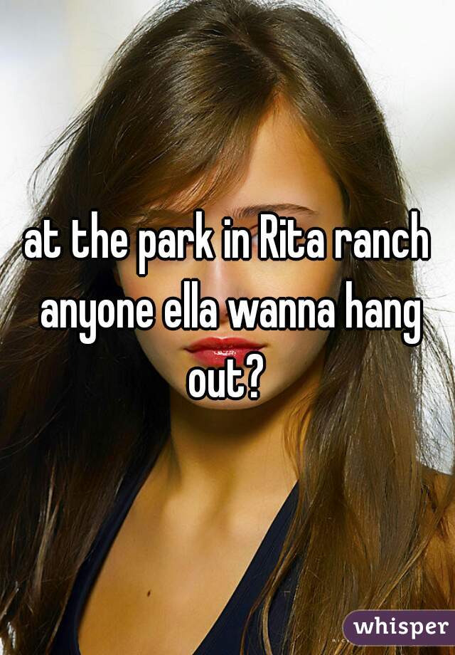 at the park in Rita ranch anyone ella wanna hang out? 