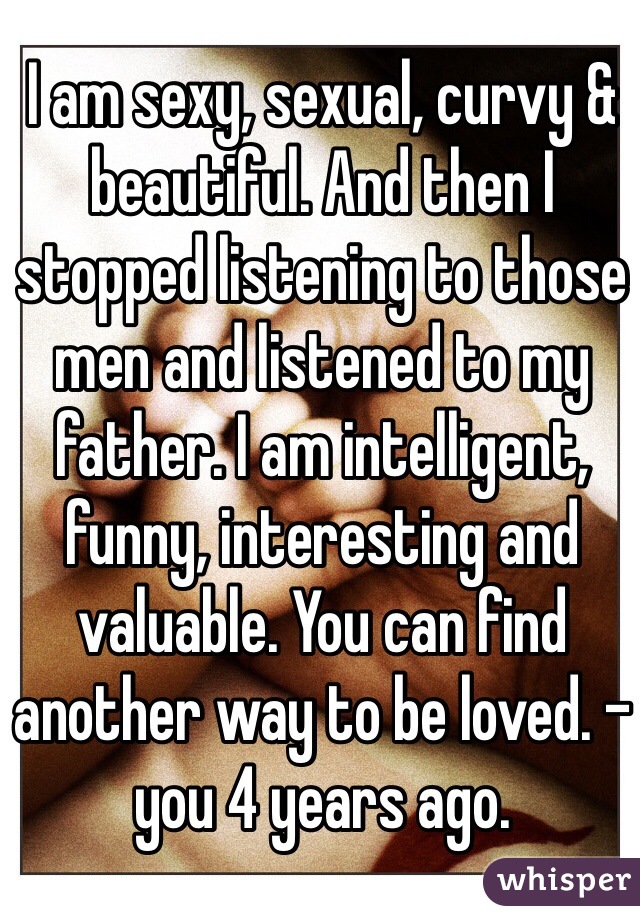 I am sexy, sexual, curvy & beautiful. And then I stopped listening to those men and listened to my father. I am intelligent, funny, interesting and valuable. You can find another way to be loved. - you 4 years ago. 