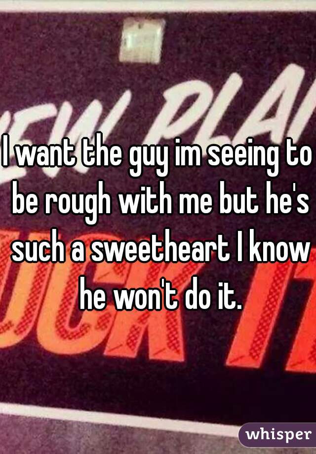 I want the guy im seeing to be rough with me but he's such a sweetheart I know he won't do it.