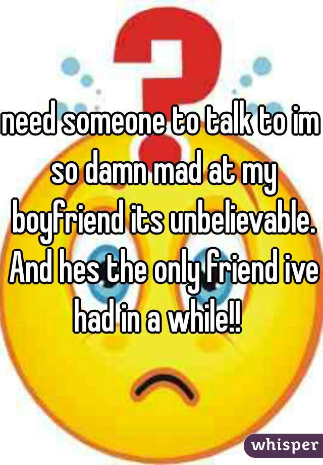 need someone to talk to im so damn mad at my boyfriend its unbelievable. And hes the only friend ive had in a while!!  