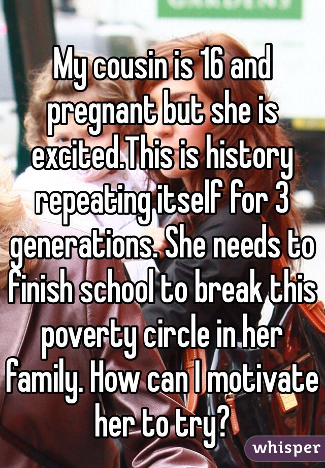 My cousin is 16 and pregnant but she is excited.This is history repeating itself for 3 generations. She needs to finish school to break this poverty circle in her family. How can I motivate her to try?