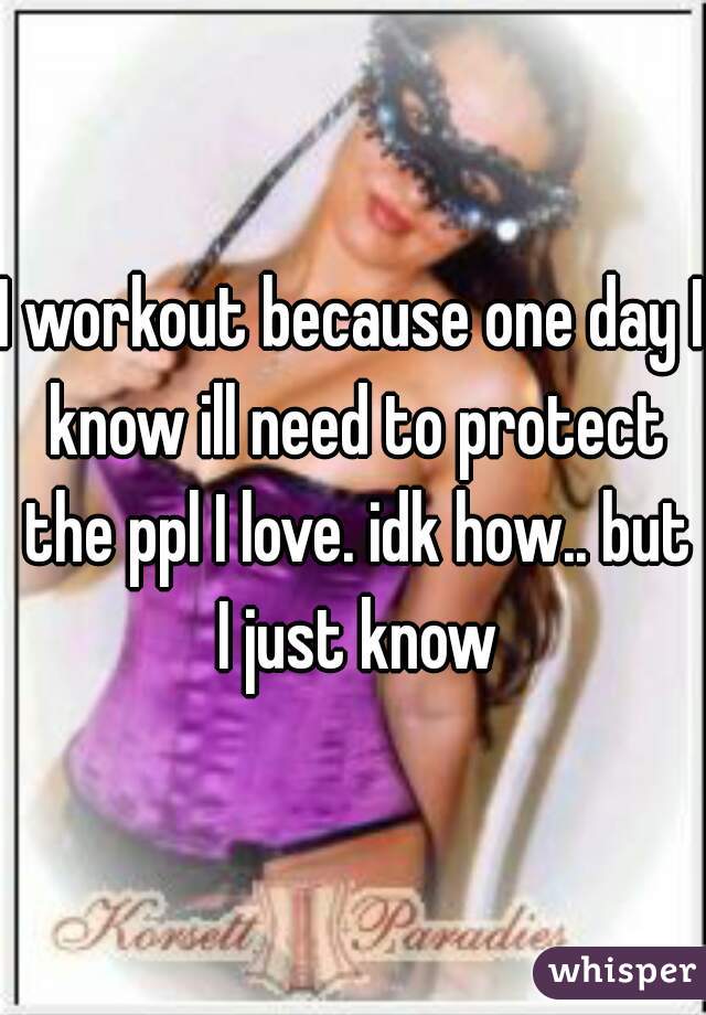 I workout because one day I know ill need to protect the ppl I love. idk how.. but I just know