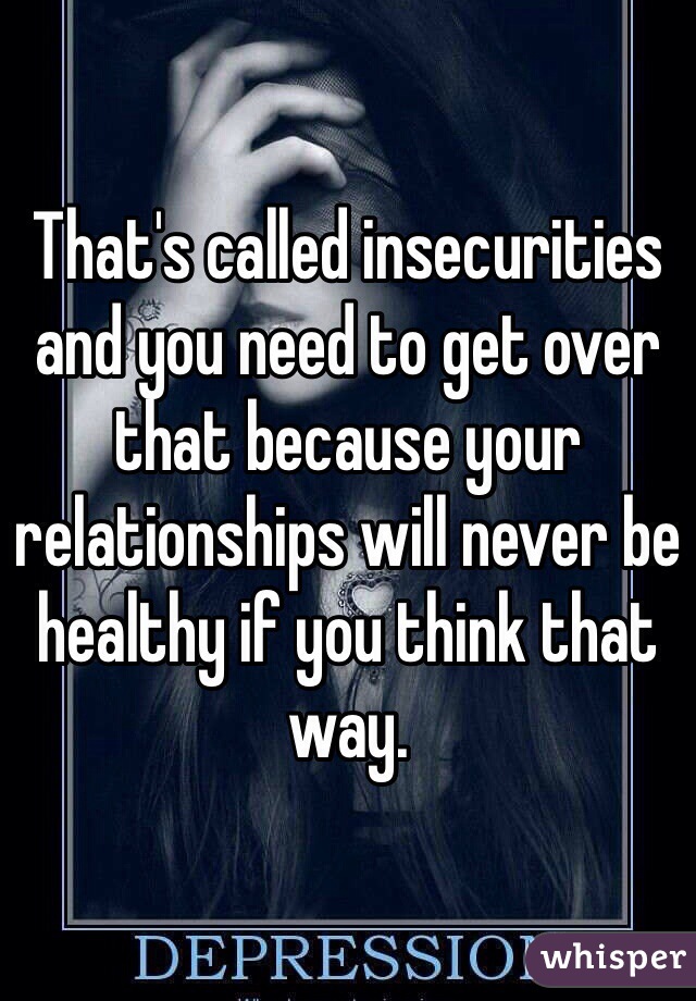 That's called insecurities and you need to get over that because your relationships will never be healthy if you think that way.