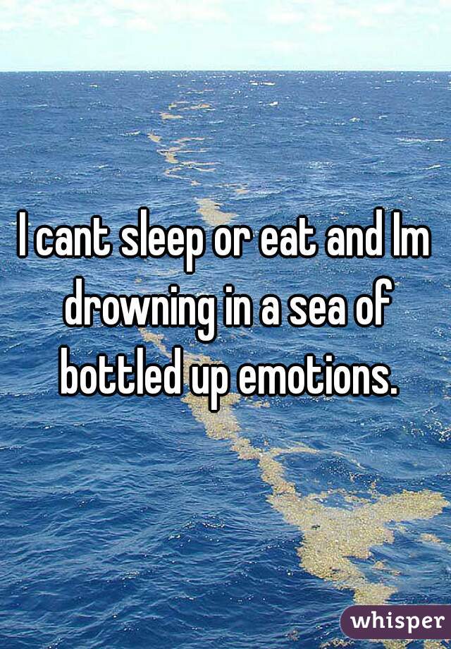 I cant sleep or eat and Im drowning in a sea of bottled up emotions.