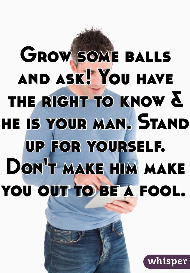 Grow some balls and ask! You have the right to know & he is your man. Stand up for yourself. Don't make him make you out to be a fool. 