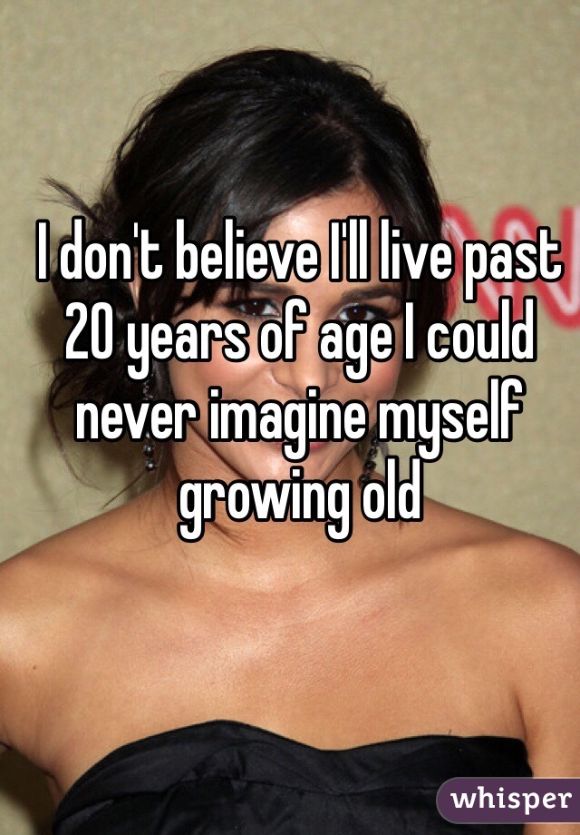 I don't believe I'll live past 20 years of age I could never imagine myself growing old 
