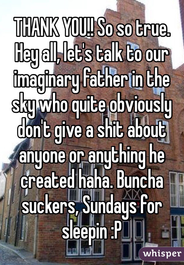 THANK YOU!! So so true. Hey all, let's talk to our imaginary father in the sky who quite obviously don't give a shit about anyone or anything he created haha. Buncha suckers, Sundays for sleepin :P