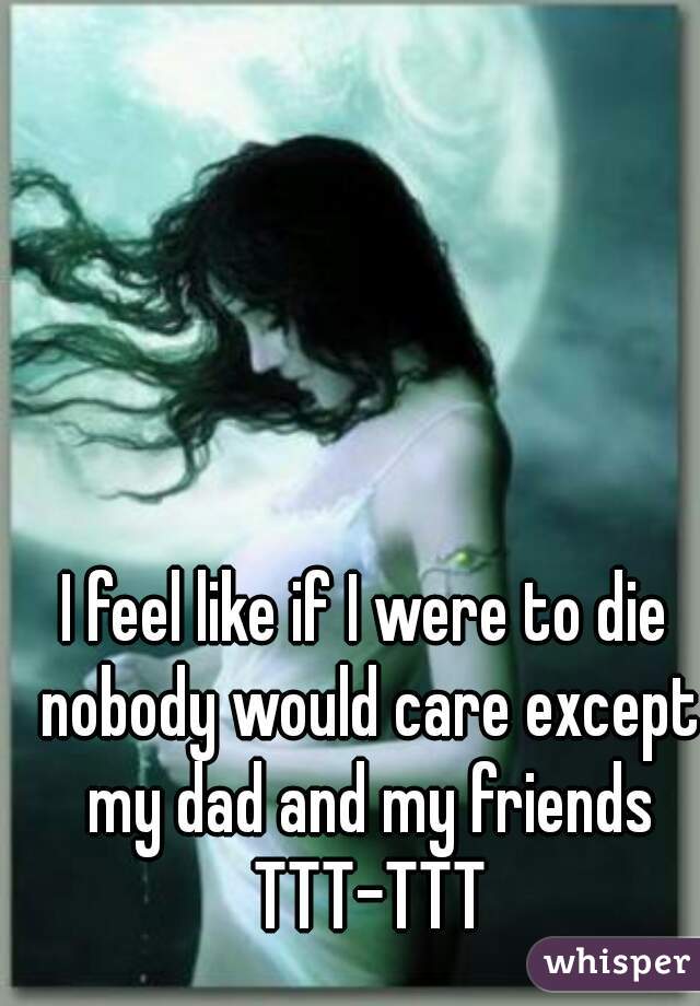 I feel like if I were to die nobody would care except my dad and my friends TTT-TTT