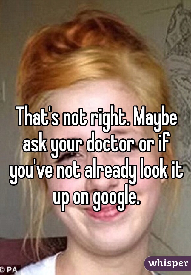 That's not right. Maybe ask your doctor or if you've not already look it up on google.