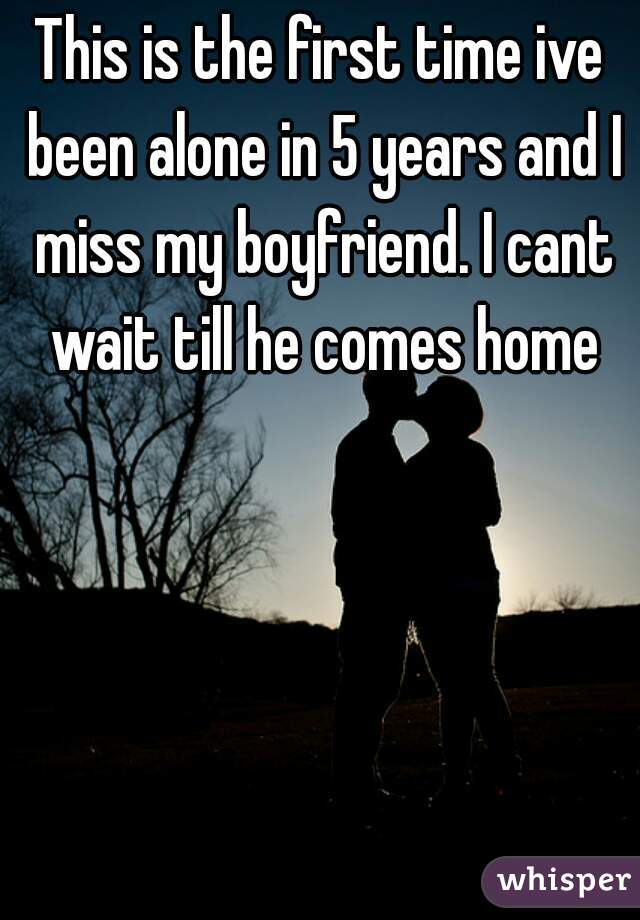 This is the first time ive been alone in 5 years and I miss my boyfriend. I cant wait till he comes home