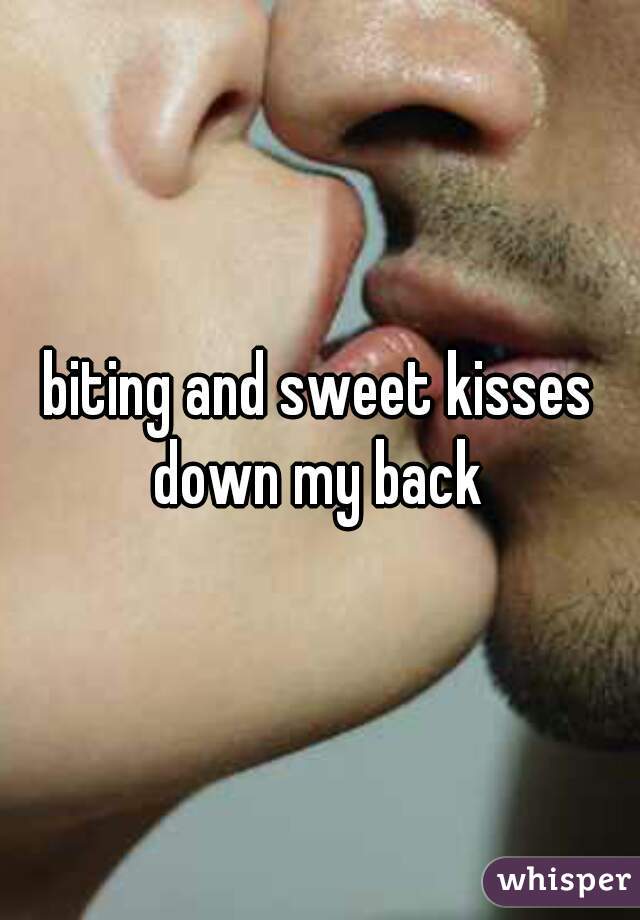 biting and sweet kisses down my back 