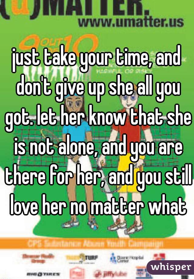 just take your time, and don't give up she all you got. let her know that she is not alone, and you are there for her, and you still love her no matter what