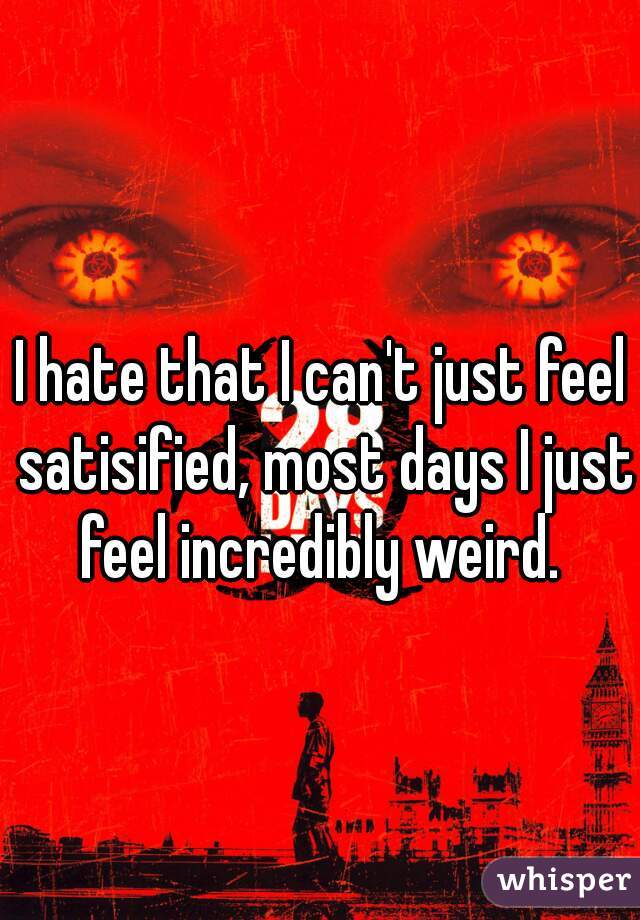 I hate that I can't just feel satisified, most days I just feel incredibly weird. 
