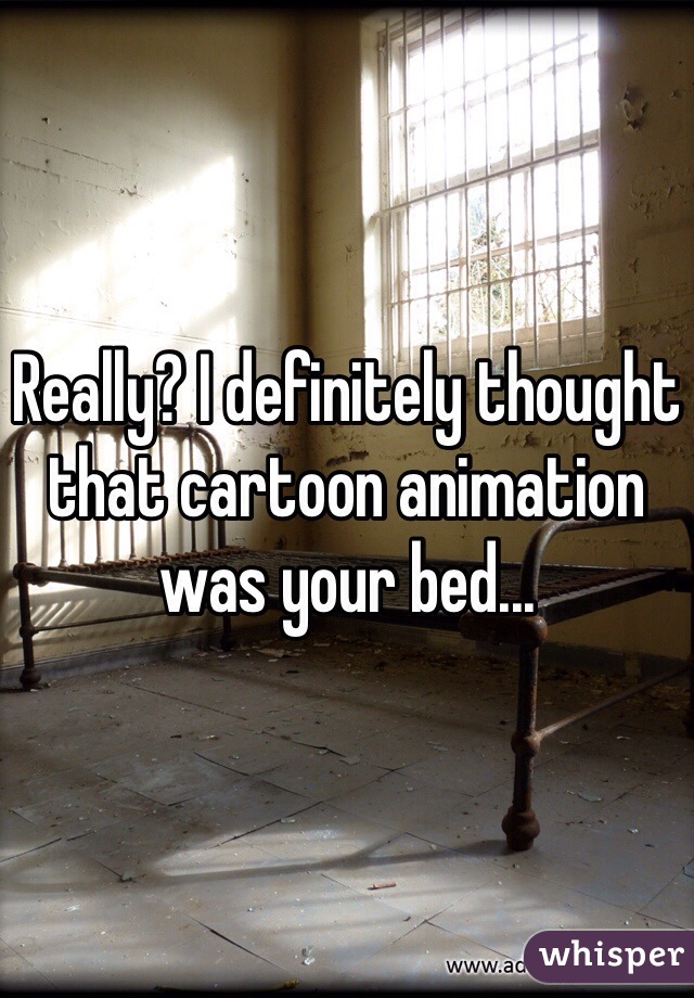 Really? I definitely thought that cartoon animation was your bed...