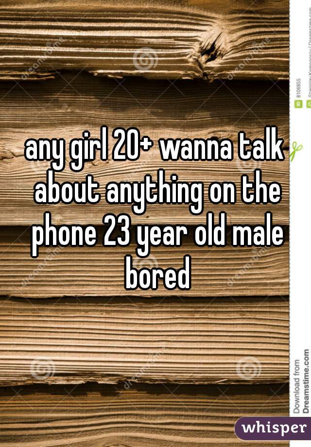 any girl 20+ wanna talk about anything on the phone 23 year old male bored