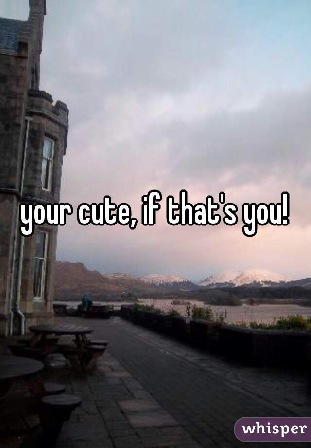 your cute, if that's you!
