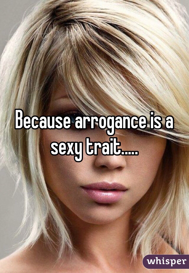 Because arrogance is a sexy trait.....