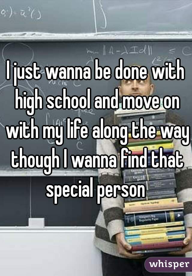 I just wanna be done with high school and move on with my life along the way though I wanna find that special person 