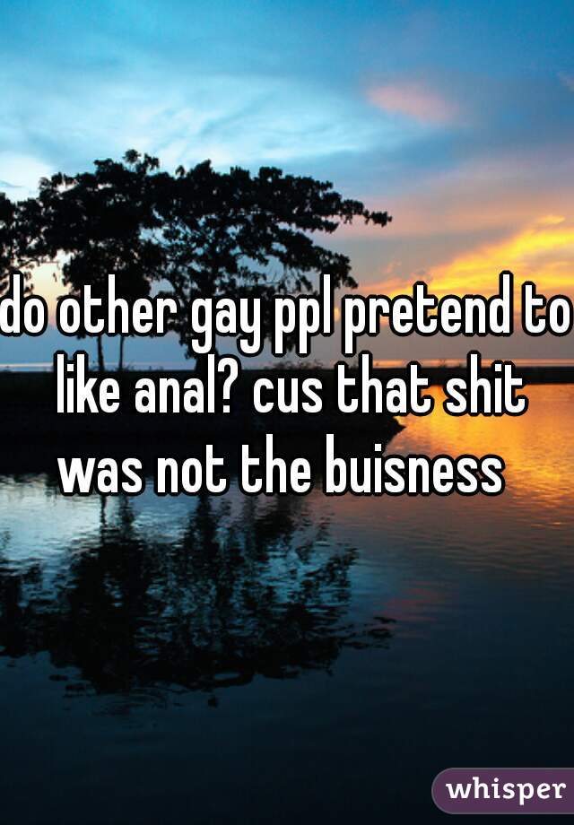 do other gay ppl pretend to like anal? cus that shit was not the buisness  