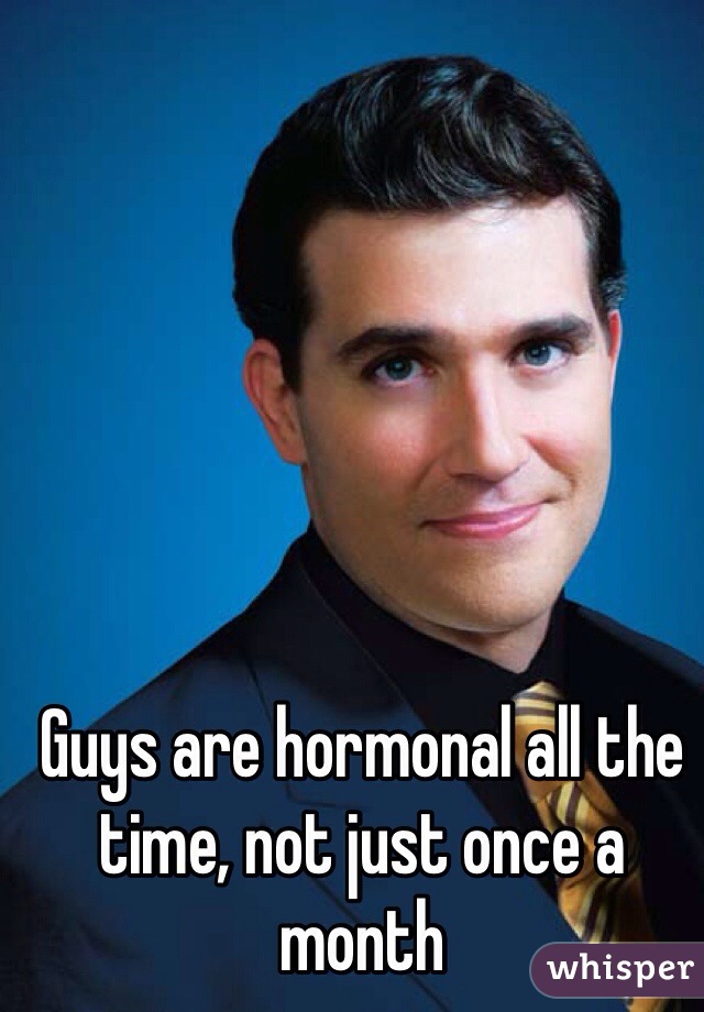 Guys are hormonal all the time, not just once a month