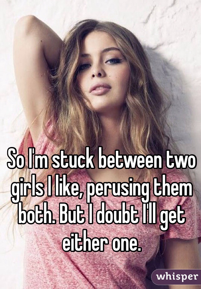 So I'm stuck between two girls I like, perusing them both. But I doubt I'll get either one.