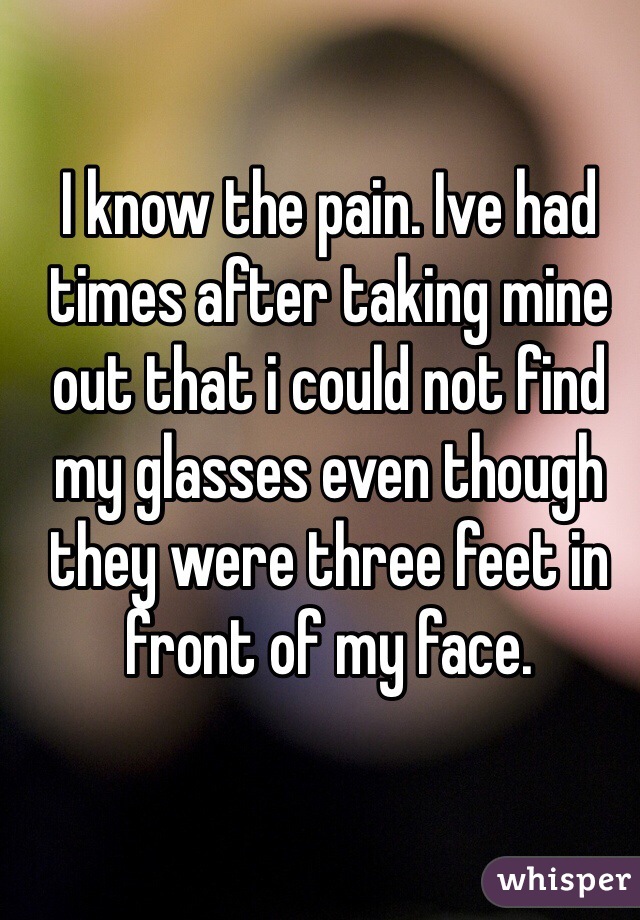 I know the pain. Ive had times after taking mine out that i could not find my glasses even though they were three feet in front of my face.