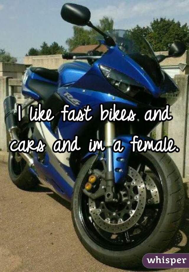 I like fast bikes and cars and im a female. 