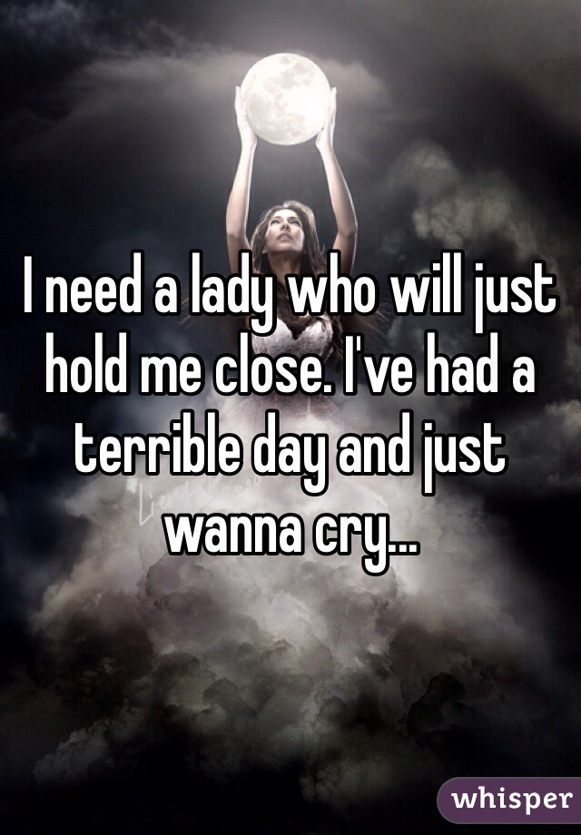 I need a lady who will just hold me close. I've had a terrible day and just wanna cry...