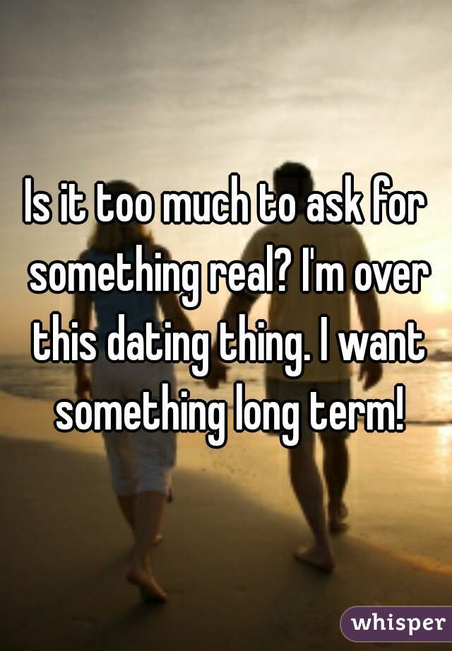 Is it too much to ask for something real? I'm over this dating thing. I want something long term!