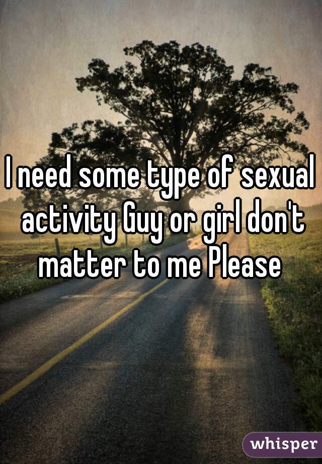 I need some type of sexual activity Guy or girl don't matter to me Please 