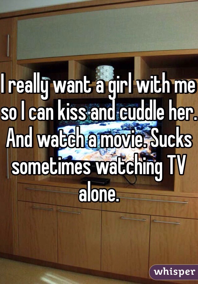 I really want a girl with me so I can kiss and cuddle her. And watch a movie. Sucks sometimes watching TV alone. 