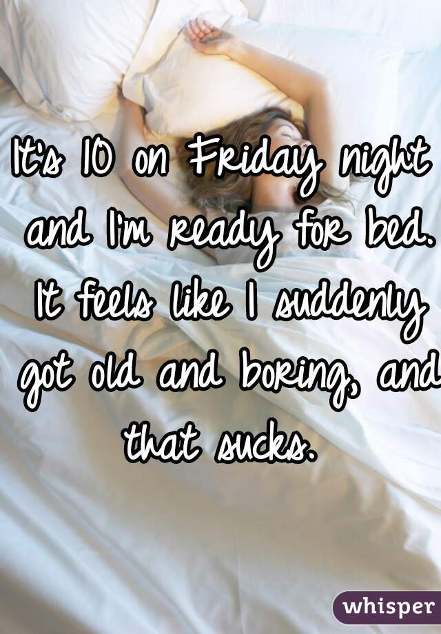It's 10 on Friday night and I'm ready for bed. It feels like I suddenly got old and boring, and that sucks. 