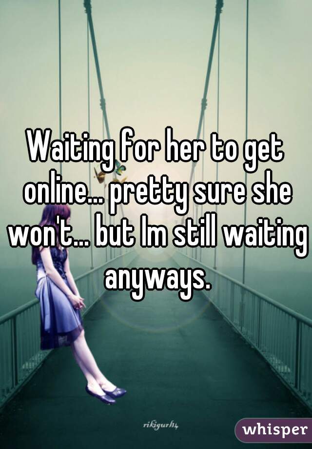 Waiting for her to get online... pretty sure she won't... but Im still waiting anyways.