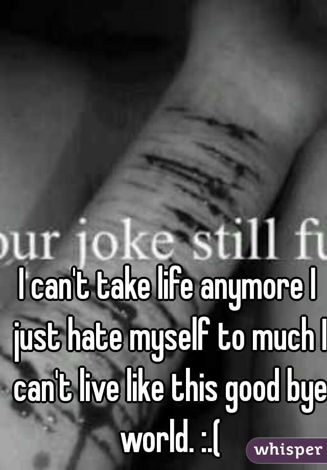 I can't take life anymore I just hate myself to much I can't live like this good bye world. :.(