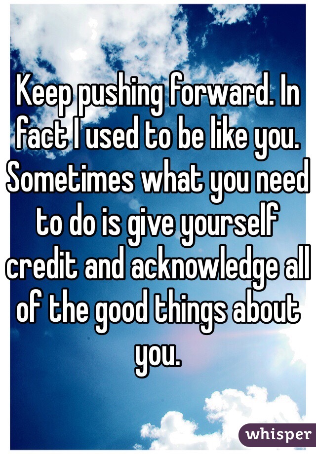 Keep pushing forward. In fact I used to be like you. Sometimes what you need to do is give yourself credit and acknowledge all of the good things about you. 
