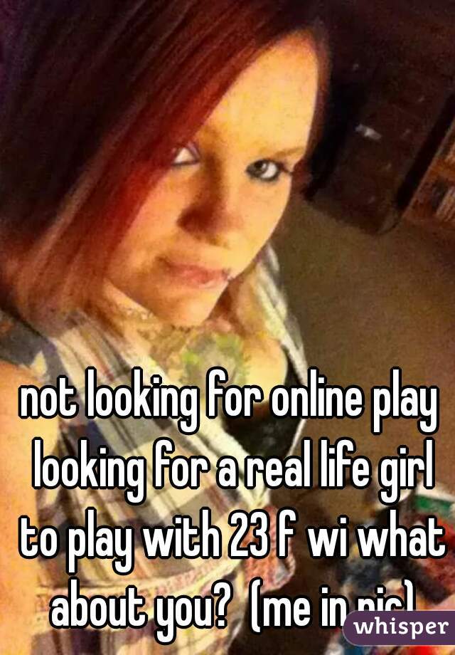not looking for online play looking for a real life girl to play with 23 f wi what about you?  (me in pic)