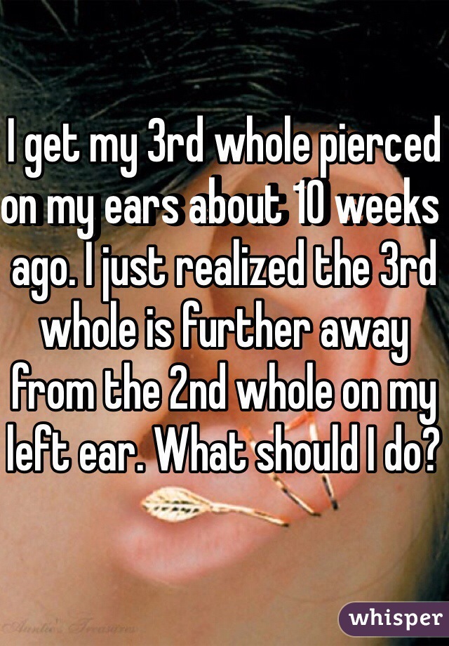 I get my 3rd whole pierced on my ears about 10 weeks ago. I just realized the 3rd whole is further away from the 2nd whole on my left ear. What should I do? 