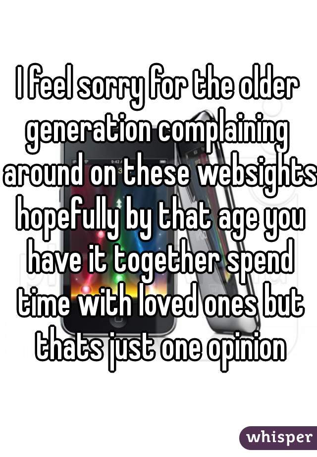 I feel sorry for the older generation complaining  around on these websights hopefully by that age you have it together spend time with loved ones but thats just one opinion