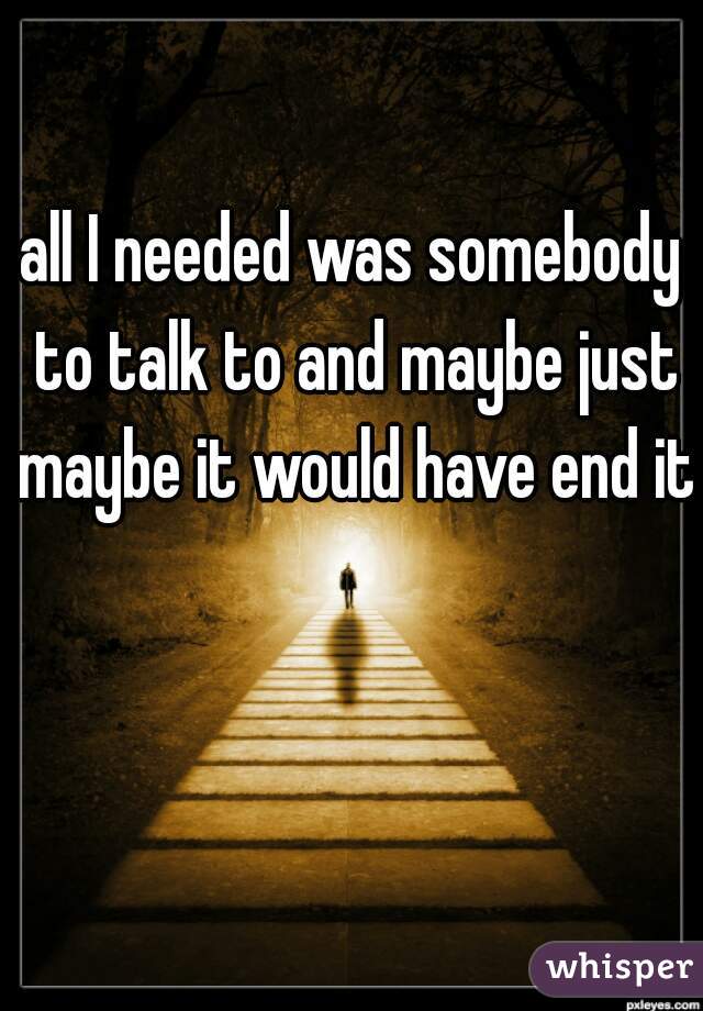 all I needed was somebody to talk to and maybe just maybe it would have end it.