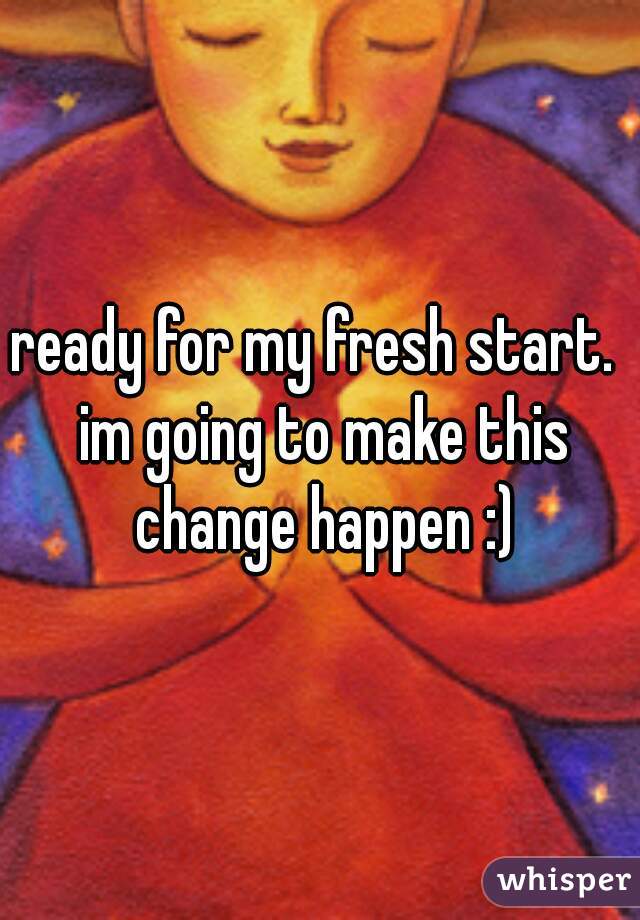 ready for my fresh start.  im going to make this change happen :)