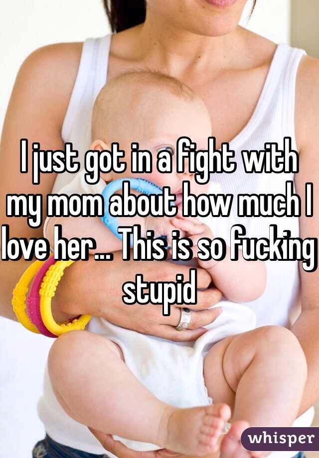 I just got in a fight with my mom about how much I love her... This is so fucking stupid 