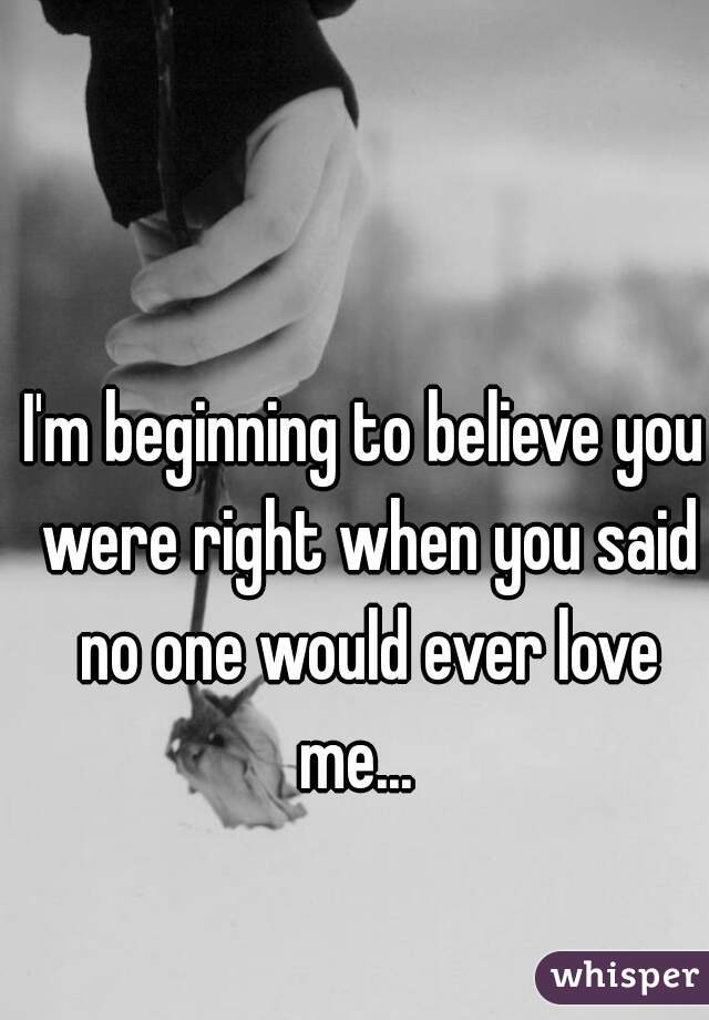 I'm beginning to believe you were right when you said no one would ever love me...  