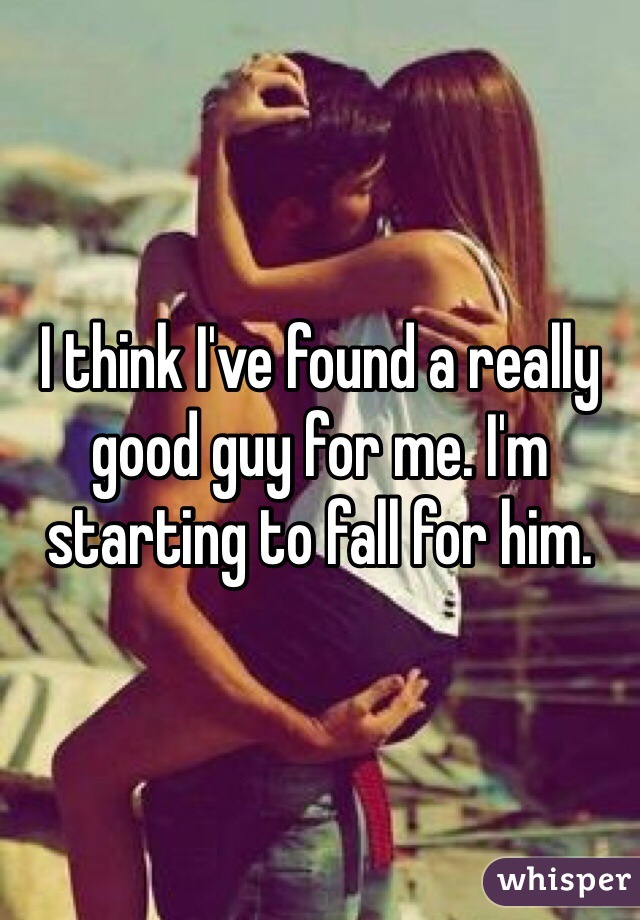 I think I've found a really good guy for me. I'm starting to fall for him. 