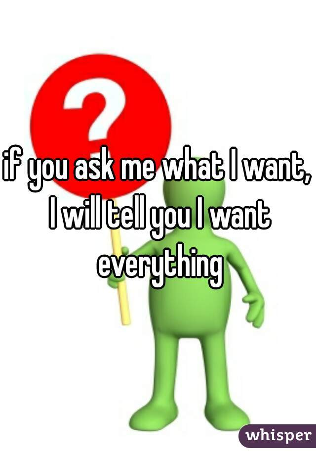 if you ask me what I want, I will tell you I want everything