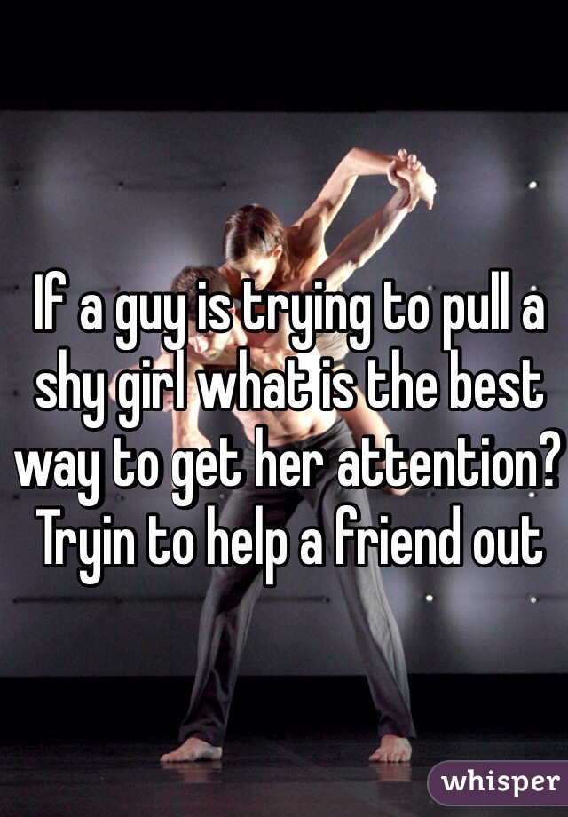 If a guy is trying to pull a shy girl what is the best way to get her attention? Tryin to help a friend out 