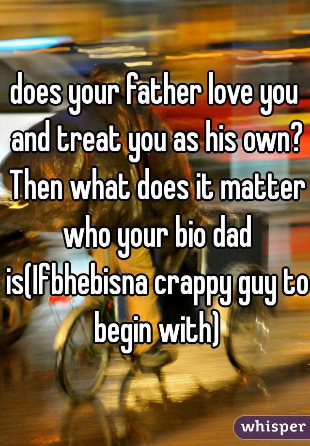 does your father love you and treat you as his own? Then what does it matter who your bio dad is(Ifbhebisna crappy guy to begin with)