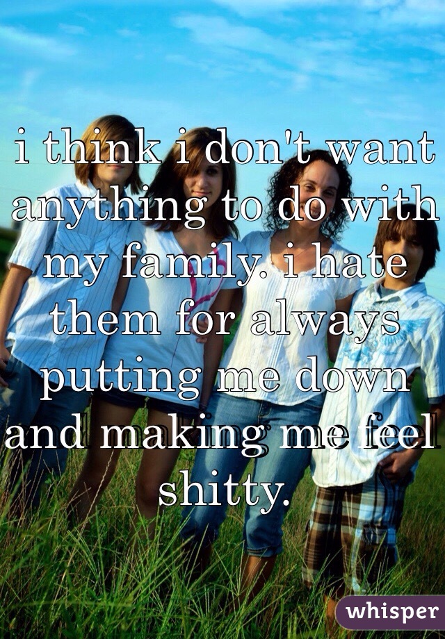 i think i don't want anything to do with my family. i hate them for always putting me down and making me feel shitty. 