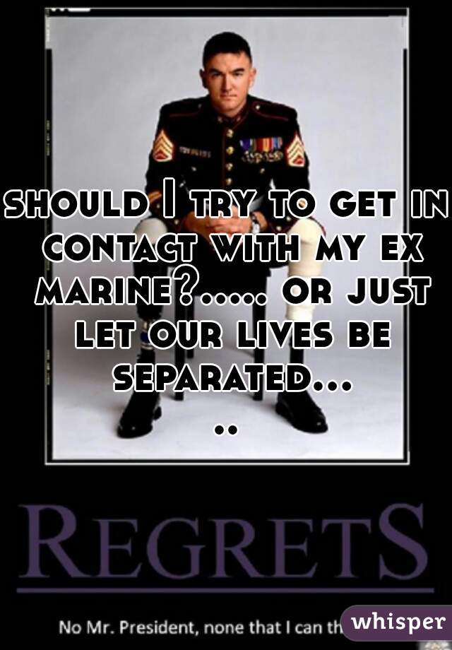 should I try to get in contact with my ex marine?..... or just let our lives be separated.....